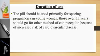 Duration of use
• The pill should be used primarily for spacing
pregnancies in young women, those over 35 years
should go for other method of contraception because
of increased risk of cardiovascular disease.
 