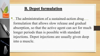 • The administration of a sustained-action drug
formulation that allows slow release and gradual
absorption, so that the active agent can act for much
longer periods than is possible with standard
injections. Depot injections are usually given deep
into a muscle.
B. Depot formulation
 