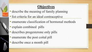 Objectives
• describe the meaning of family planning
• list criteria for an ideal contraceptive
• enumerate classification of hormonal methods
• explain combined pills
• describes progesterone only pills
• enumerate the post coital pill
• describe once a month pill
 