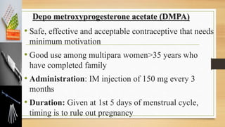 Depo metroxyprogesterone acetate (DMPA)
• Safe, effective and acceptable contraceptive that needs
minimum motivation
• Good use among multipara women>35 years who
have completed family
• Administration: IM injection of 150 mg every 3
months
• Duration: Given at 1st 5 days of menstrual cycle,
timing is to rule out pregnancy
 