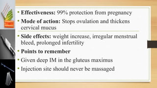 • Effectiveness: 99% protection from pregnancy
• Mode of action: Stops ovulation and thickens
cervical mucus
• Side effects: weight increase, irregular menstrual
bleed, prolonged infertility
• Points to remember
• Given deep IM in the gluteus maximus
• Injection site should never be massaged
 