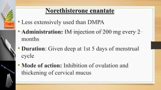 Norethisterone enantate
• Less extensively used than DMPA
• Administration: IM injection of 200 mg every 2
months
• Duration: Given deep at 1st 5 days of menstrual
cycle
• Mode of action: Inhibition of ovulation and
thickening of cervical mucus
 