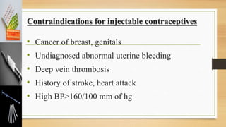 Contraindications for injectable contraceptives
• Cancer of breast, genitals
• Undiagnosed abnormal uterine bleeding
• Deep vein thrombosis
• History of stroke, heart attack
• High BP>160/100 mm of hg
 