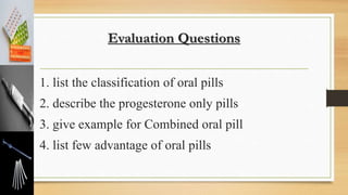 Evaluation Questions
1. list the classification of oral pills
2. describe the progesterone only pills
3. give example for Combined oral pill
4. list few advantage of oral pills
 
