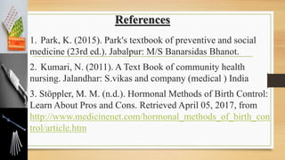 References
1. Park, K. (2015). Park's textbook of preventive and social
medicine (23rd ed.). Jabalpur: M/S Banarsidas Bhanot.
2. Kumari, N. (2011). A Text Book of community health
nursing. Jalandhar: S.vikas and company (medical ) India
3. Stöppler, M. M. (n.d.). Hormonal Methods of Birth Control:
Learn About Pros and Cons. Retrieved April 05, 2017, from
http://www.medicinenet.com/hormonal_methods_of_birth_con
trol/article.htm
 