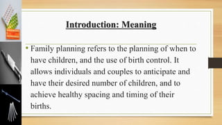 Introduction: Meaning
• Family planning refers to the planning of when to
have children, and the use of birth control. It
allows individuals and couples to anticipate and
have their desired number of children, and to
achieve healthy spacing and timing of their
births.
 