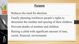 Purpose
 Reduces the need for abortion
 Family planning reinforces people’s rights to
determine the number and spacing of their children.
 Prevents deaths of mothers and children
 Raising a child with significant amount of time,
social, financial, environment
 