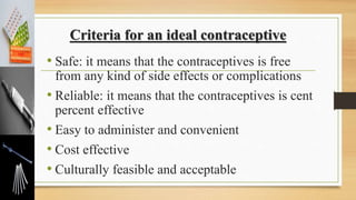 Criteria for an ideal contraceptive
• Safe: it means that the contraceptives is free
from any kind of side effects or complications
• Reliable: it means that the contraceptives is cent
percent effective
• Easy to administer and convenient
• Cost effective
• Culturally feasible and acceptable
 