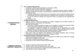 11
 INTERNACIONALES
OBRERAS:
 PRIMEROS PARTIDOS
OBREROS Y SINDICATOS:
 A.I.T. o Primera Internacional:
o Fundada en Londres por obreros británicos y franceses en 1864.
o Importante papel de K. Marx (Manifiesto y Estatutos).
o Tendrá una gran influencia sobre los trabajadores y conseguirá algunas reformas sociales, la
regulación del derecho de huelga y la permisividad a la existencia de las organizaciones obreras.
o Discrepancias entre:
 marxistas (partidarios de la intervención en la vida política y de la creación de partidos obreros)
y anarquistas (contrarios a dicha intervención y partidarios de la insurrección y el colectivismo)
 En 1871 se produce la derrota de la Comuna de París y la represión de las organizaciones
obreras.
o Se disuelve en 1876.
 La Segunda Internacional:
o Surge en París en 1889 como asociación de partidos socialistas que se habían fundado en
diferentes países. Los anarquistas son expulsados.
o Aparecen dos tendencias:
 La ortodoxa o radical: partidaria de acabar con el capitalismo a través de la revolución obrera
(Rosa Luxemburgo). Dará lugar a la aparición de los partidos comunistas.
 La revisionista o reformista: partidaria de la participación de los trabajadores en la vida
parlamentaria y de alianzas con partidos no obreros para conseguir reformas sociales (Eduard
Bernstein). Da lugar a la aparición de los partidos socialistas o socialdemócratas.
o Su fin es fruto de la Primera Guerra Mundial y de la Revolución Soviética
o Entre 1918 y 1923: los miembros más radicales de los partidos socialistas crean en Europa
Occidental los principales partidos comunistas (en España en 1921).
 Tercera Internacional o Internacional Comunista:
o Surge tras la Revolución Soviética (1919) y es alentada por la URSS, que es vista como un espejo
para todos los trabajadores del mundo.
o Promueven la creación de partidos comunistas.
o Se disuelve en 1943, durante la Segunda Guerra Mundial.
 Alemania: Partido Socialdemócrata (SPD), 1875.
 España: PSOE (1879) y posteriormente la UGT (1888).
 Francia: Sección Francesa de la Internacional Obrera (SFIO), 1905.
 Gran Bretaña: Partido Laborista (1906).
 