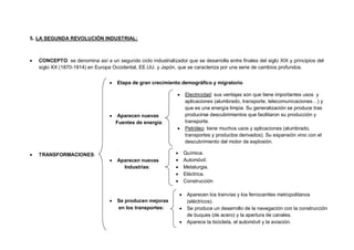 7
5. LA SEGUNDA REVOLUCIÓN INDUSTRIAL:
 CONCEPTO: se denomina así a un segundo ciclo industrializador que se desarrolla entre finales del siglo XIX y principios del
siglo XX (1870-1914) en Europa Occidental, EE.UU. y Japón, que se caracteriza por una serie de cambios profundos.
 TRANSFORMACIONES:
 Etapa de gran crecimiento demográfico y migratorio.
 Aparecen nuevas
Fuentes de energía:
 Aparecen nuevas
Industrias:
 Se producen mejoras
en los transportes:
 Electricidad: sus ventajas son que tiene importantes usos y
aplicaciones (alumbrado, transporte, telecomunicaciones…) y
que es una energía limpia. Su generalización se produce tras
producirse descubrimientos que facilitaron su producción y
transporte.
 Petróleo: tiene muchos usos y aplicaciones (alumbrado,
transportes y productos derivados). Su expansión vino con el
descubrimiento del motor de explosión.
 Química.
 Automóvil.
 Metalurgia.
 Eléctrica.
 Construcción
 Aparecen los tranvías y los ferrocarriles metropolitanos
(eléctricos).
 Se produce un desarrollo de la navegación con la construcción
de buques (de acero) y la apertura de canales.
 Aparece la bicicleta, el automóvil y la aviación.
 