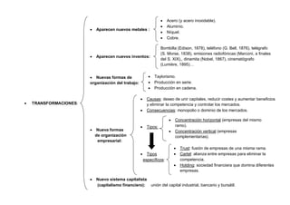 8
 TRANSFORMACIONES:
 Aparecen nuevos metales :
 Aparecen nuevos inventos:
 Nuevas formas de
organización del trabajo:
 Nueva formas
de organización
empresarial:
 Nuevo sistema capitalista
(capitalismo financiero): unión del capital industrial, bancario y bursátil.
 Acero (y acero inoxidable).
 Aluminio.
 Níquel.
 Cobre.
Bombilla (Edison, 1878), teléfono (G. Bell, 1876), telégrafo
(S. Morse, 1838), emisiones radiofónicas (Marconi, a finales
del S. XIX),, dinamita (Nobel, 1867), cinematógrafo
(Lumière, 1895)…
 Taylorismo.
 Producción en serie.
 Producción en cadena.
 Causas: deseo de unir capitales, reducir costes y aumentar beneficios
y eliminar la competencia y controlar los mercados.
 Consecuencias: monopolio o dominio de los mercados.
 Tipos:
 Tipos
específicos:
 Trust: fusión de empresas de una misma rama.
 Cartel: alianza entre empresas para eliminar la
competencia.
 Holding: sociedad financiera que domina diferentes
empresas.
 Concentración horizontal (empresas del mismo
ramo).
 Concentración vertical (empresas
complementarias).
 