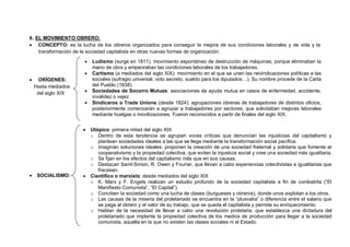 9
6. EL MOVIMIENTO OBRERO:
 CONCEPTO: es la lucha de los obreros organizados para conseguir la mejora de sus condiciones laborales y de vida y la
transformación de la sociedad capitalista en otras nuevas formas de organización.
 ORÍGENES:
Hasta mediados
del siglo XIX
 SOCIALISMO:
 Ludismo (surge en 1811). movimiento espontáneo de destrucción de máquinas, porque eliminaban la
mano de obra y empeoraban las condiciones laborales de los trabajadores.
 Cartismo (a mediados del siglo XIX): movimiento en el que se unen las reivindicaciones políticas a las
sociales (sufragio universal, voto secreto, sueldo para los diputados…). Su nombre procede de la Carta
del Pueblo (1838).
 Sociedades de Socorro Mutuas: asociaciones de ayuda mutua en casos de enfermedad, accidente,
invalidez o vejez.
 Sindicaros o Trade Unions (desde 1824): agrupaciones obreras de trabajadores de distintos oficios,
posteriormente comenzarán a agrupar a trabajadores por sectores, que solicitaban mejoras laborales
mediante huelgas o movilizaciones. Fueron reconocidos a partir de finales del siglo XIX.
 Utópico: primera mitad del siglo XIX
o Dentro de esta tendencia se agrupan voces críticas que denuncian las injusticias del capitalismo y
plantean sociedades ideales a las que se llega mediante la transformación social pacífica.
o Imaginan soluciones ideales: proponen la creación de una sociedad fraternal y solidaria que fomente el
cooperativismo y la propiedad colectiva, que eviten la injusticia social y cree una sociedad más igualitaria.
o Se fijan en los efectos del capitalismo más que en sus causas.
o Destacan Saint-Simon, R. Owen y Fourier, que llevan a cabo experiencias colectivistas e igualitarias que
fracasan.
 Científico o marxista: desde mediados del siglo XIX
o K. Marx y F. Engels realizan un estudio profundo de la sociedad capitalista a fin de combatirla (“El
Manifiesto Comunista”, “El Capital”).
o Conciben la sociedad como una lucha de clases (burgueses y obreros), donde unos explotan a los otros.
o Las causas de la miseria del proletariado se encuentra en la “plusvalía” o diferencia entre el salario que
se paga al obrero y el valor de su trabajo, que se queda el capitalista y permite su enriquecimiento.
o Hablan de la necesidad de llevar a cabo una revolución proletaria, que establezca una dictadura del
proletariado que implante la propiedad colectiva de los medios de producción para llegar a la sociedad
comunista, aquella en la que no existen las clases sociales ni el Estado.
 