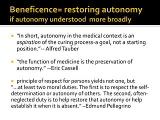  “In short, autonomy in the medical context is an
aspiration of the curing process-a goal, not a starting
position.”-- AlfredTauber
 “the function of medicine is the preservation of
autonomy.” --Eric Cassell
 principle of respect for persons yields not one, but
“…at least two moral duties.The first is to respect the self-
determination or autonomy of others. The second, often-
neglected duty is to help restore that autonomy or help
establish it when it is absent.” –Edmund Pellegrino
 