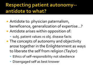  Antidote to: physician paternalism,
beneficence, generalization of expertise…?
 Antidote arises within opposition of:
 subj. patient values vs obj. disease facts
 The concepts of autonomy and objectivity
arose together in the Enlightenment as ways
to liberate the self from religion (Taylor)
 Ethics of self-responsibility not obedience
 Disengaged self as best knower
 
