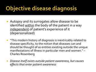  Autopsy and its surrogates allow disease to be
identified within the body of the patient in a way
independent of patient’s experience of it
(depersonalized)
 “This modern history of diagnosis is inextricably related to
disease specificity, to the notion that diseases can and
should be thought of as entities existing outside the unique
manifestations of illness in particular men and women.” –
Charles Rosenberg
 Disease itself exists outside patient awareness, but causes
effects that enter patient awareness
 