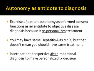  Exercise of patient autonomy as informed consent
functions as an antidote to objective disease
diagnosis because it re-personalizes treatment
 You may have same Hepatitis A as Mr. X, but that
doesn’t mean you should have same treatment
 Insert patient perspective after impersonal
diagnosis to make personalized tx decision
 