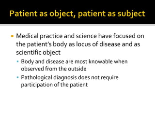  Medical practice and science have focused on
the patient’s body as locus of disease and as
scientific object
 Body and disease are most knowable when
observed from the outside
 Pathological diagnosis does not require
participation of the patient
 