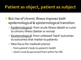  But rise of chronic illness imposes both
epidemiological & epistemological transition
 Epidemiological: from acute illness (death or cure)
to chronic illness (better or worse)
 Epistemological: from unbiased ‘hard’ outcomes
to outcomes that matter to patients
 New focus for medical science
▪ from patient’s body to patient’s health
▪ which must be perceived from within her life
 