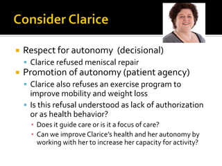  Respect for autonomy (decisional)
 Clarice refused meniscal repair
 Promotion of autonomy (patient agency)
 Clarice also refuses an exercise program to
improve mobility and weight loss
 Is this refusal understood as lack of authorization
or as health behavior?
▪ Does it guide care or is it a focus of care?
▪ Can we improve Clarice’s health and her autonomy by
working with her to increase her capacity for activity?
 