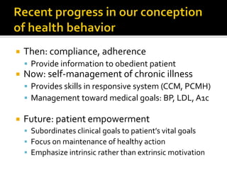  Then: compliance, adherence
 Provide information to obedient patient
 Now: self-management of chronic illness
 Provides skills in responsive system (CCM, PCMH)
 Management toward medical goals: BP, LDL, A1c
 Future: patient empowerment
 Subordinates clinical goals to patient’s vital goals
 Focus on maintenance of healthy action
 Emphasize intrinsic rather than extrinsic motivation
 