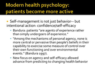  Self-management is not just behavior-- but
intentional action: confidence/self-efficacy
 Bandura: patients “are agents of experience rather
than simply undergoers of experience.”
 “Among the mechanisms of personal agency, none is
more central or pervasive than people’s beliefs in their
capability to exercise some measure of control over
their own functioning and over environmental
events.” (Bandura 1997).
 New focus on agency and self-efficacy allowed
advance from predicting to changing health behavior
 