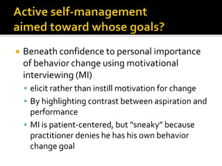  Beneath confidence to personal importance
of behavior change using motivational
interviewing (MI)
 elicit rather than instill motivation for change
 By highlighting contrast between aspiration and
performance
 MI is patient-centered, but “sneaky” because
practitioner denies he has his own behavior
change goal
 