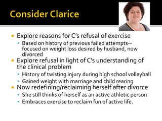  Explore reasons for C’s refusal of exercise
 Based on history of previous failed attempts--
focused on weight loss desired by husband, now
divorced
 Explore refusal in light of C’s understanding of
the clinical problem
 History of twisting injury during high school volleyball
 Gained weight with marriage and child rearing
 Now redefining/reclaiming herself after divorce
 She still thinks of herself as an active athletic person
 Embraces exercise to reclaim fun of active life.
 
