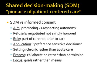  SDM vs informed consent
 Aim: promoting vs.respecting autonomy
 Refusals: negotiated not simply honored
 Role: part of care not prior to care
 Application: “preference sensitive decisions”
 Setting: chronic rather than acute care
 Process: collaboration rather than permission
 Focus: goals rather than means
 