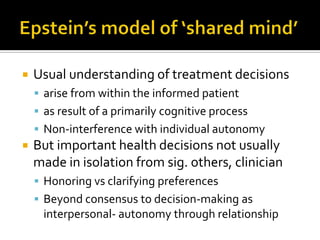  Usual understanding of treatment decisions
 arise from within the informed patient
 as result of a primarily cognitive process
 Non-interference with individual autonomy
 But important health decisions not usually
made in isolation from sig. others, clinician
 Honoring vs clarifying preferences
 Beyond consensus to decision-making as
interpersonal- autonomy through relationship
 