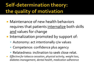  Maintenance of new health behaviors
requires that patients internalize both skills
and values for change
 Internalization promoted by support of:
 Autonomy: act intentionally c/w values
 Competence: confidence plus agency
 Relatedness: inclination to seek close relat.
 Effective for tobacco cessation, physical activity, weight loss,
diabetes management, dental health, medication adherence
 
