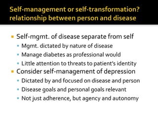  Self-mgmt. of disease separate from self
 Mgmt. dictated by nature of disease
 Manage diabetes as professional would
 Little attention to threats to patient’s identity
 Consider self-management of depression
 Dictated by and focused on disease and person
 Disease goals and personal goals relevant
 Not just adherence, but agency and autonomy
 