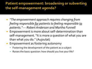  “The empowerment approach requires changing from
feeling responsible for patients to feeling responsible to
patients.”--- Robert Anderson and Martha Funnell
 Empowerment is more about self-determination than
self-management. “It is more a question of what you are
than what you do.” (Aujoulat)
 Empowerment as fostering autonomy
 Fostering the development of the patient as a subject
 Raises the basic question: how should you live your life?
 