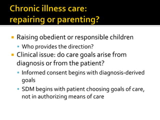  Raising obedient or responsible children
 Who provides the direction?
 Clinical issue: do care goals arise from
diagnosis or from the patient?
 Informed consent begins with diagnosis-derived
goals
 SDM begins with patient choosing goals of care,
not in authorizing means of care
 