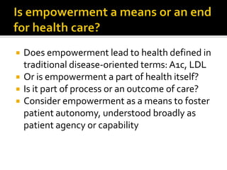  Does empowerment lead to health defined in
traditional disease-oriented terms: A1c, LDL
 Or is empowerment a part of health itself?
 Is it part of process or an outcome of care?
 Consider empowerment as a means to foster
patient autonomy, understood broadly as
patient agency or capability
 