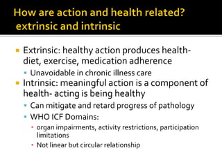  Extrinsic: healthy action produces health-
diet, exercise, medication adherence
 Unavoidable in chronic illness care
 Intrinsic: meaningful action is a component of
health- acting is being healthy
 Can mitigate and retard progress of pathology
 WHO ICF Domains:
▪ organ impairments, activity restrictions, participation
limitations
▪ Not linear but circular relationship
 