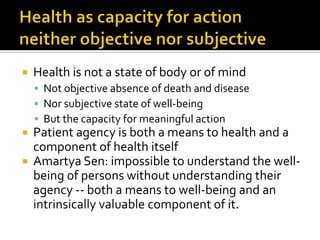  Health is not a state of body or of mind
 Not objective absence of death and disease
 Nor subjective state of well-being
 But the capacity for meaningful action
 Patient agency is both a means to health and a
component of health itself
 Amartya Sen: impossible to understand the well-
being of persons without understanding their
agency -- both a means to well-being and an
intrinsically valuable component of it.
 