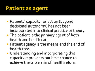  Patients’ capacity for action (beyond
decisional autonomy) has not been
incorporated into clinical practice or theory
 The patient is the primary agent of both
health and health care.
 Patient agency is the means and the end of
health care.
 Understanding and incorporating this
capacity represents our best chance to
achieve the triple aim of health reform
 
