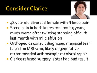  48 year old divorced female with R knee pain
 Some pain in both knees for about 5 years,
much worse after twisting stepping off curb
last month with mild effusion
 Orthopedics consult diagnosed meniscal tear
based on MRI scan, likely degenerative
recommended arthroscopic meniscal repair
 Clarice refused surgery, sister had bad result
 