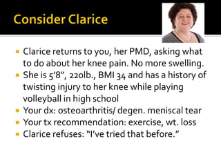  Clarice returns to you, her PMD, asking what
to do about her knee pain. No more swelling.
 She is 5’8”, 220lb., BMI 34 and has a history of
twisting injury to her knee while playing
volleyball in high school
 Your dx: osteoarthritis/ degen. meniscal tear
 Your tx recommendation: exercise, wt. loss
 Clarice refuses: “I’ve tried that before.”
 