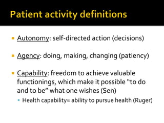  Autonomy: self-directed action (decisions)
 Agency: doing, making, changing (patiency)
 Capability: freedom to achieve valuable
functionings, which make it possible “to do
and to be” what one wishes (Sen)
 Health capability= ability to pursue health (Ruger)
 