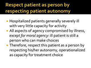  Hospitalized patients generally severely ill
with very little capacity for activity
 All aspects of agency compromised by illness,
except for moral agency: ill patient is still a
person who can make choices
 Therefore, respect this patient as a person by
respecting his/her autonomy, operationalized
as capacity for treatment choice
 