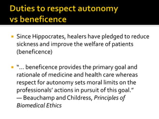  Since Hippocrates, healers have pledged to reduce
sickness and improve the welfare of patients
(beneficence)
 “… beneficence provides the primary goal and
rationale of medicine and health care whereas
respect for autonomy sets moral limits on the
professionals’ actions in pursuit of this goal.”
— Beauchamp and Childress, Principles of
Biomedical Ethics
 