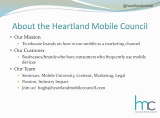 About the Heartland Mobile CouncilOur MissionTo educate brands on how to use mobile as a marketing channelOur CustomerBusinesses/brands who have consumers who frequently use mobile devicesOur TeamSeminars, Mobile University, Content, Marketing, LegalPassion, Industry ImpactJoin us!  hugh@heartlandmobilecouncil.com @heartlandmobile
