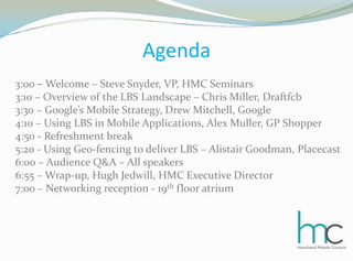 Agenda3:00 –Welcome – Steve Snyder, VP, HMC Seminars3:10 – Overview of the LBS Landscape – Chris Miller, Draftfcb3:30 – Google’s Mobile Strategy, Drew Mitchell, Google4:10 – Using LBS in Mobile Applications, Alex Muller, GP Shopper4:50 - Refreshment break5:20 - Using Geo-fencing to deliver LBS – Alistair Goodman, Placecast6:00 – Audience Q&A – All speakers6:55 – Wrap-up, Hugh Jedwill, HMC Executive Director7:00 – Networking reception - 19th floor atrium