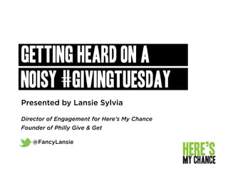 Presented by Lansie Sylvia
Director of Engagement for Here’s My Chance
Founder of Philly Give & Get
@FancyLansie
Getting Heard on a
Noisy #GIVINGTUESDAY
 