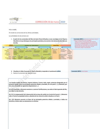 CORRECCIÓN 30 de marzo 2020
Hola a tod@s,
Os mando las correcciones de las últimas actividades.
Las actividades de esta semana son:
1. A partir de los contenidos del libro de texto (Tema 8) Realiza un eje cronológico de la I Guerra
Mundial en el que destaques los principales periodos y los eventos más destacados de cada uno
de ellos.
2. Visualizar el vídeo Causas de la I Guerra Mundial y responder al cuestionario online.
3. Realiza el comentario del siguiente texto:
Los Estados Unidos de América, imperio británico, Francia, Italia, Japón, potencias designadas por el
presente tratado como las principales potencias aliadas y asociadas, de una parte (...) y Alemania, por
otra, han convenido las siguientes disposiciones (...):
Art. 42. Se prohíbe a Alemania mantener o construir fortificaciones, sea sobre el lado izquierdo del Rin,
sea sobre su lado derecho.
Art. 45. En compensación de la destrucción de las minas de carbón en el norte de Francia (...) Alemania
cede a Francia la propiedad entera y absoluta de las minas de carbón situadas en el Sarre.
Art. 119. Alemania renuncia, en favor de las principales potencias aliadas y asociadas, a todos sus
derechos y títulos sobre sus posesiones en ultramar.
Comentado [RSP1]: a.Elementos importantes a tener en
cuenta a la hora de hacer el eje cronológico:
i.Debe ser VISUAL → hay que poner cada uno de los
periodos de un color para diferenciarlos a primera vista.
ii.Tiene que ser PROPORCIONADO → el tamaño de cada
periodo debe estar relacionado con el tiempo que duró.
iii.No hay que amontonar información, hay que
seleccionarla y elegir lo más destacado.
Comentado [RSP2]: Autocorregible.
 
