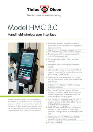 Model HMC 3.0
Hand held wireless userinterface
● Bluetooth-enabled handheld interface
allows maximum flexibility when paired to a
testing machine.
● 10.1” Display with 1920 X 1200 Resolution
● Typical battery life is approximately 20+
hours of continuous use.
● Three-channel display of test machine
channels.
● Selectable multi-unit display of channel
values.
● Safe operating radius of a maximum 10m. If
range is exceeded for testing, the machine
will operate in ‘safe’ mode.
● Controls machine movement during test
set-up and initiates a test directly from the
application.
● Instantaneous display of machine status
and channel values.
● If running without the Horizon software,
testing procedure can be set up using up
to five simple steps. These steps include
move, hold and cycle routines.
● Test results can be sent directly to a Wi-Fi
enabled printer or connected to a PC via
USB-A/USB-C connection.
● 13MP AF back and 8MP front camera can
be used to take pictures of specimens,
tests and configurations as witness to each
test.
● Interface has Full HD 1080p video at 30fps
capability to record test procedure.
● Stylus is included.
Wireless handheld interface that is connected to
the machine by a Bluetooth link. This interface can
be used on both the ST and SL series of testers. It
features an Android-based operating platform and
can be used to control the machine by itself or in
conjunction with Tinius Olsen’s Horizon software.
 