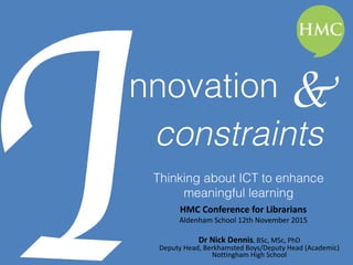Innovation
Thinking about ICT to enhance
meaningful learning
HMC	Conference	for	Librarians		
Aldenham	School	12th	November	2015	
Dr	Nick	Dennis,	BSc,	MSc,	PhD	
Deputy	Head,	Berkhamsted	Boys/Deputy	Head	(Academic)	
Nottingham	High	School
&
constraints
 