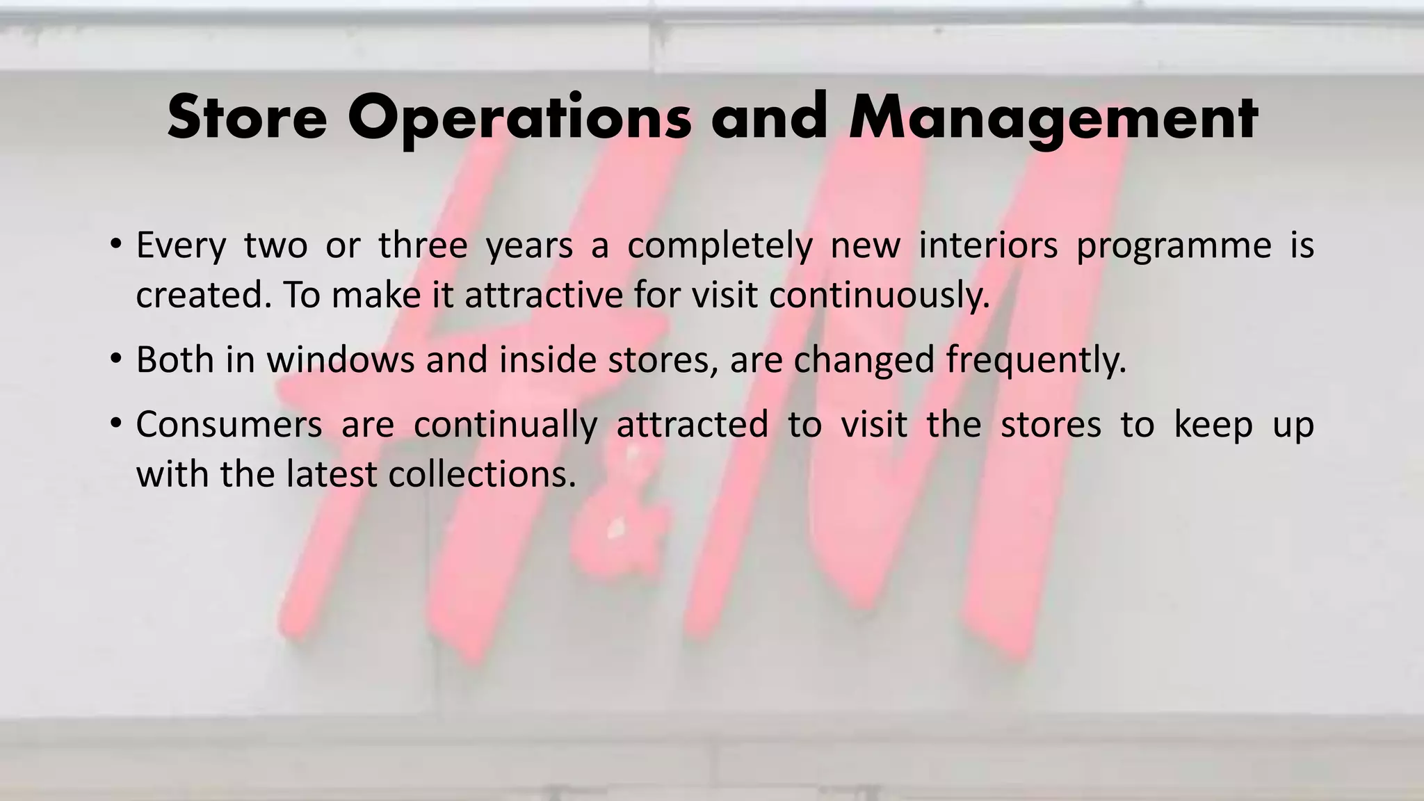 Store Operations and Management
• Every two or three years a completely new interiors programme is
created. To make it attractive for visit continuously.
• Both in windows and inside stores, are changed frequently.
• Consumers are continually attracted to visit the stores to keep up
with the latest collections.
 