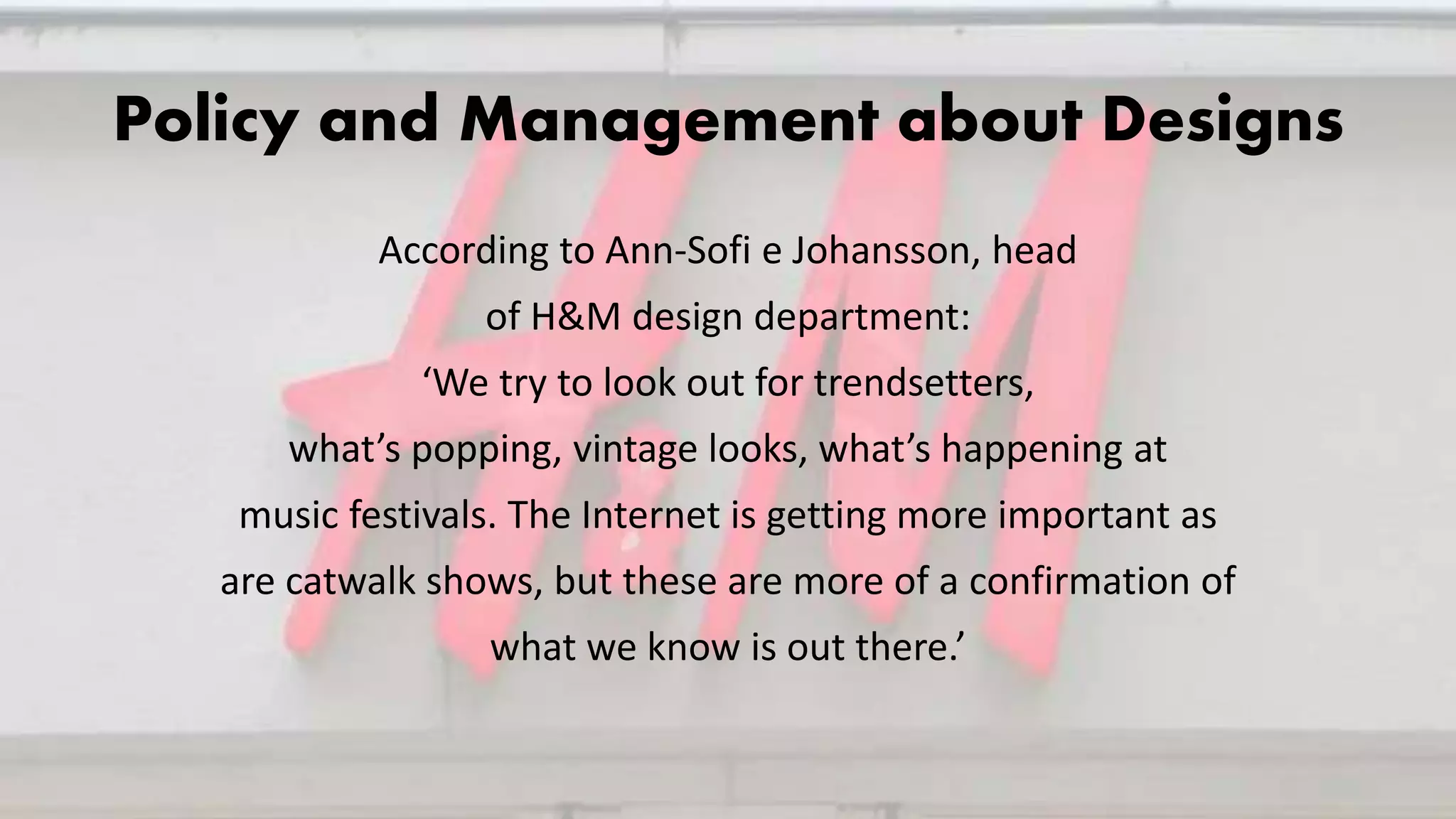Policy and Management about Designs
According to Ann-Sofi e Johansson, head
of H&M design department:
‘We try to look out for trendsetters,
what’s popping, vintage looks, what’s happening at
music festivals. The Internet is getting more important as
are catwalk shows, but these are more of a confirmation of
what we know is out there.’
 